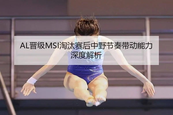 AL晋级MSI淘汰赛后中野节奏带动能力深度解析 - leyu